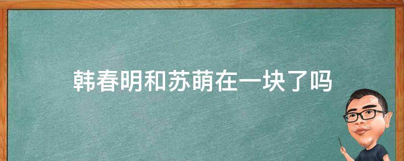 韩春明和苏萌在一块了吗 韩春明跟苏萌