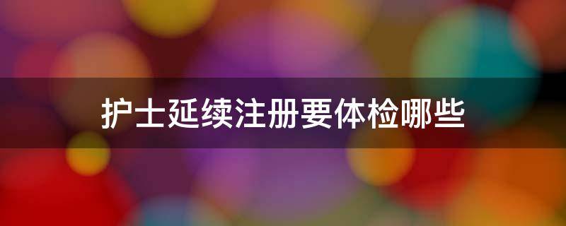 护士延续注册要体检哪些 护士延续注册体检结果要求