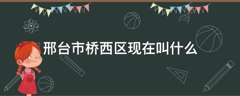 邢台市桥西区现在叫什么 邢台桥西区属于哪里