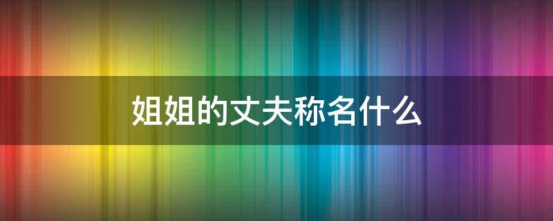 姐姐的丈夫称名什么 丈夫的姐姐称谓叫什么