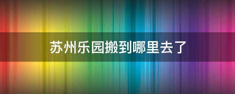 苏州乐园搬到哪里去了（苏州乐园现在搬到哪里去了）