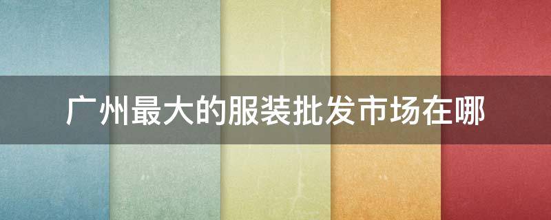 广州最大的服装批发市场在哪 广州最大的服装批发市场在哪里叫什么名字