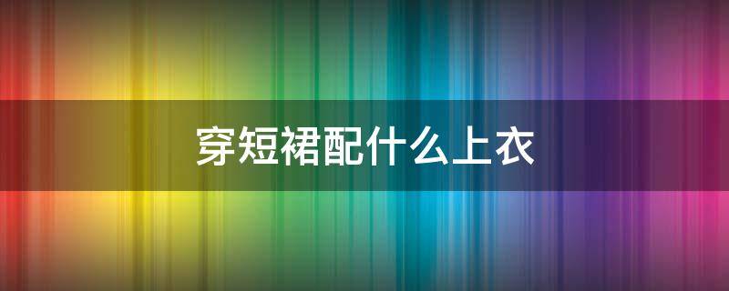 穿短裙配什么上衣（穿短裙配什么上衣好看）