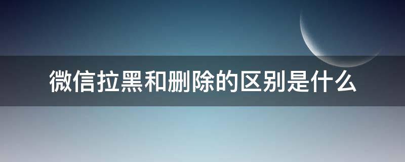 微信拉黑和删除的区别是什么 微信删除与拉黑区别是什么