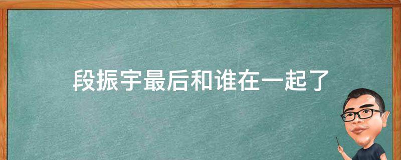 段振宇最后和谁在一起了（段振宇最后和谁在一起了?）