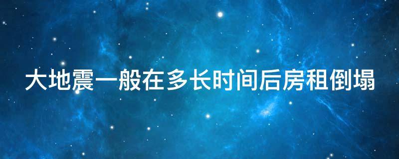 大地震一般在多长时间后房租倒塌（地震一般在多长时间后会发生房屋倒塌）