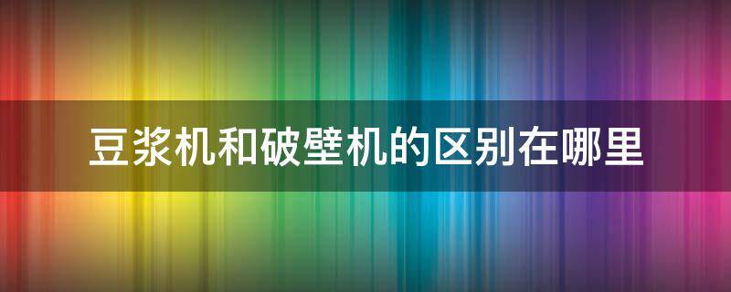 豆浆机和破壁机的区别在哪里 豆浆机和破壁机的区别是什么