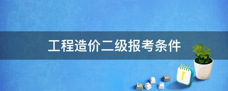 工程造价二级报考条件（工程造价二级建造师报考条件）