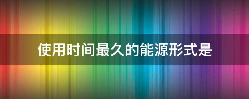 使用时间最久的能源形式是 在人类历史上使用时间最久的能源形式是