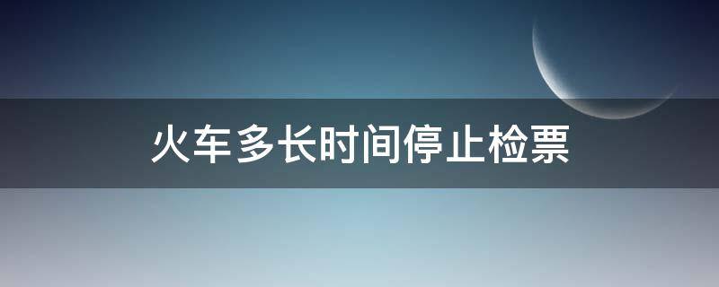 火车多长时间停止检票 火车票是多久停止检票