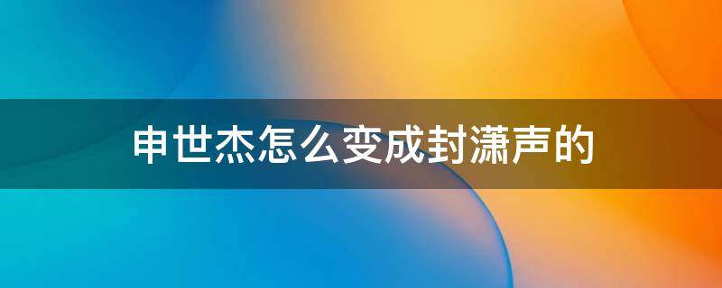 申世杰怎么变成封潇声的 申世杰怎么变成封潇声了