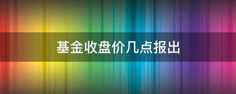 基金收盘价几点报出（基金收盘后几点能看到当天的收盘价）