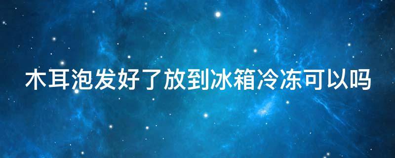 木耳泡发好了放到冰箱冷冻可以吗 木耳泡发好了放到冰箱冷冻可以吗能放多久