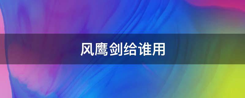 风鹰剑给谁用 风鹰剑给谁用2022