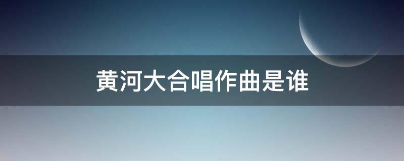 黄河大合唱作曲是谁 黄河大合唱作曲是谁拼音