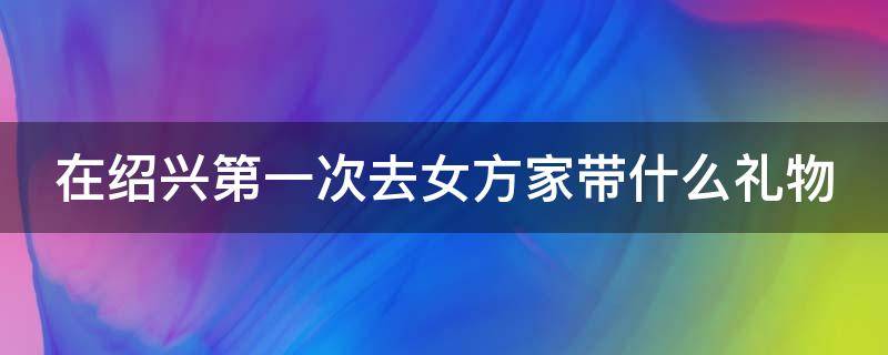 在绍兴第一次去女方家带什么礼物（在绍兴第一次去女方家带什么礼物合适）