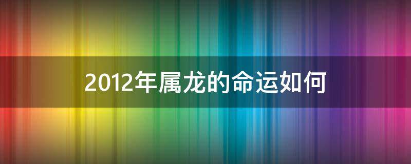 2012年属龙的命运如何（2012年属龙的什么命啊）