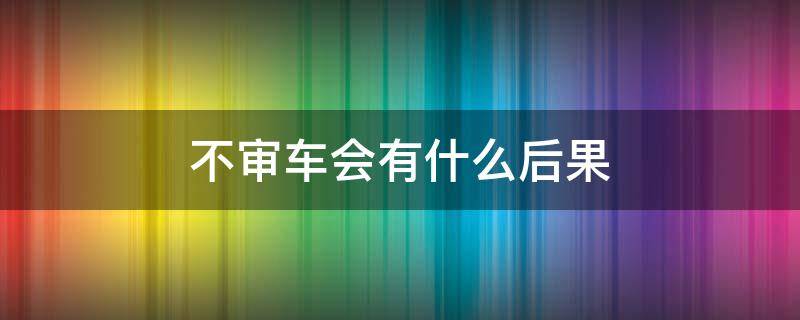 不审车会有什么后果 一年不审车会有什么后果