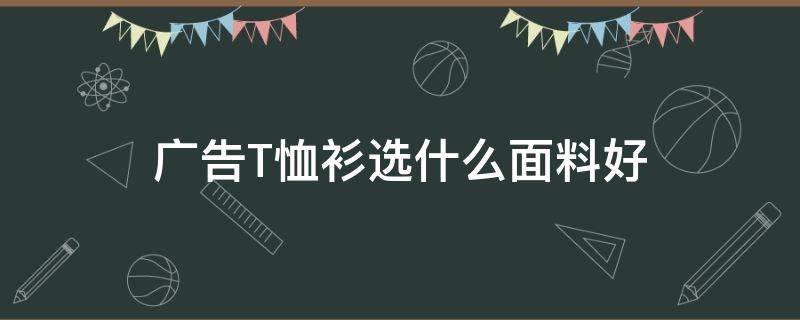 广告T恤衫选什么面料好（什么布料的t恤好）