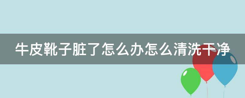 牛皮靴子脏了怎么办怎么清洗干净（牛皮革靴子怎么打理）