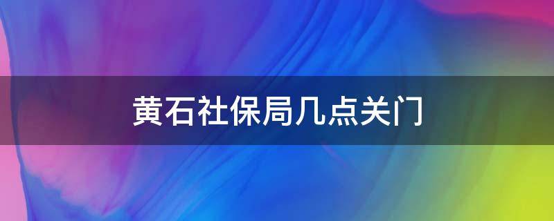 黄石社保局几点关门（黄石社保局上班时间）