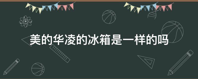 美的华凌的冰箱是一样的吗 美的冰箱和华凌冰箱是一样吗