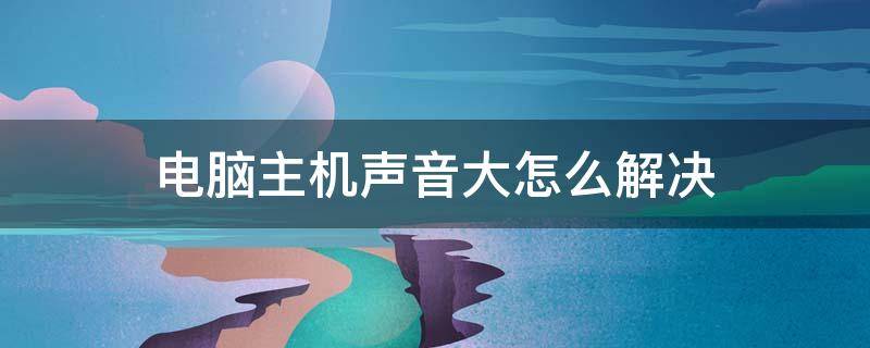 电脑主机声音大怎么解决（台式电脑主机声音大怎么解决）
