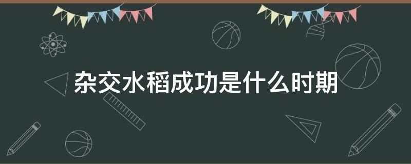 杂交水稻成功是什么时期 杂交水稻是哪一年培育成功的