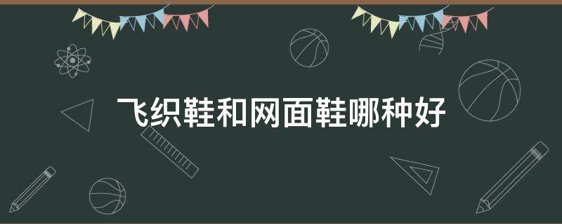 飞织鞋和网面鞋哪种好（鞋子飞织和网面哪个好）