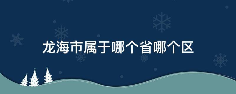 龙海市属于哪个省哪个区（龙海市属于哪个省份的）