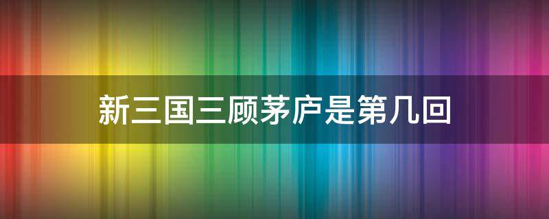 新三国三顾茅庐是第几回（三国演义三顾茅庐是第几回）