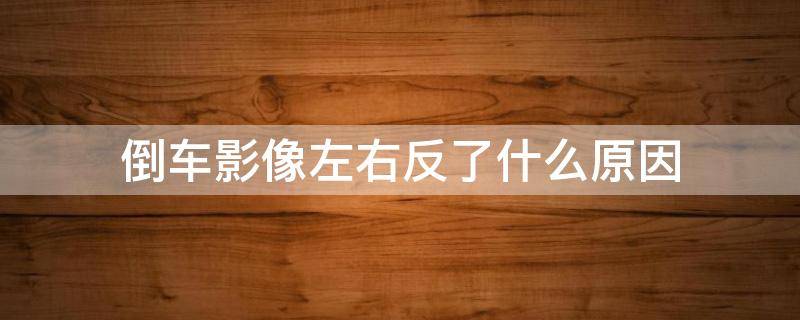 倒车影像左右反了什么原因 车倒车影像左右反了怎么回事?