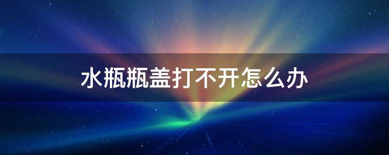 水瓶瓶盖打不开怎么办 水瓶盖打不开怎么办 瓶子是玻璃的