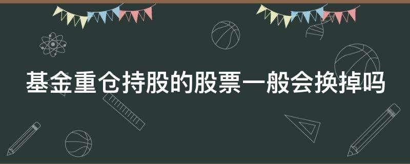 基金重仓持股的股票一般会换掉吗 基金重仓持股的股票一般会换掉吗为什么