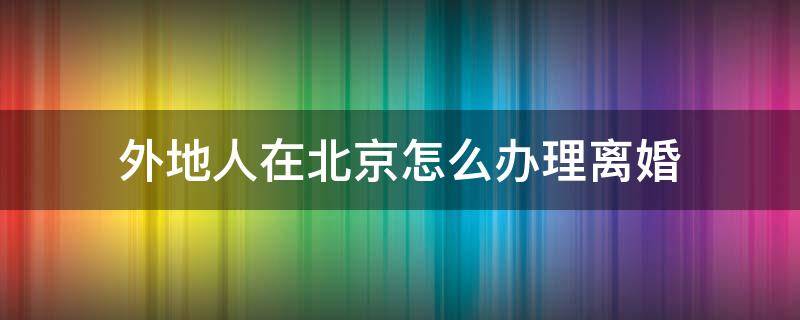 外地人在北京怎么办理离婚 外地人在北京怎么办离婚手续