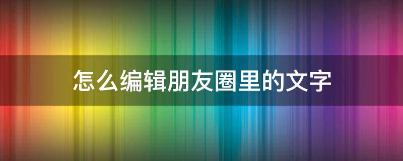 怎么编辑朋友圈里的文字 如何编辑自己朋友圈的文字