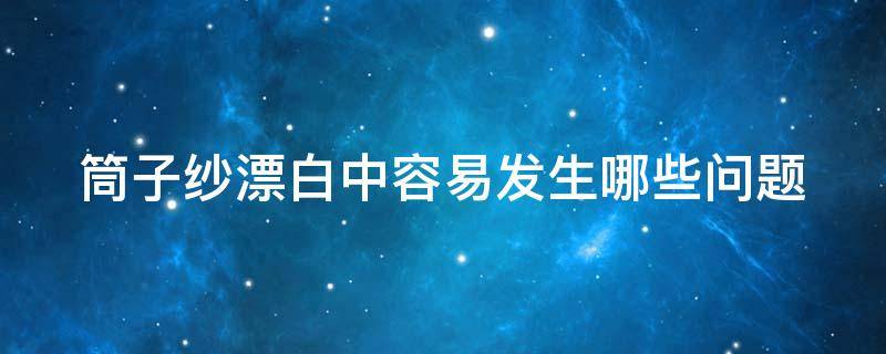 筒子纱漂白中容易发生哪些问题（筒子纱漂白中容易发生哪些问题和原因）