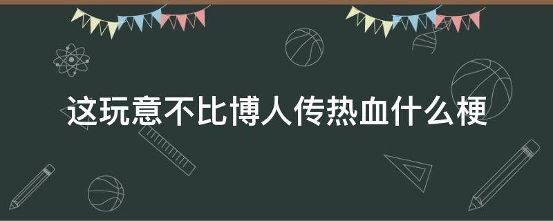 这玩意不比博人传热血什么梗 这不比博人传燃梗