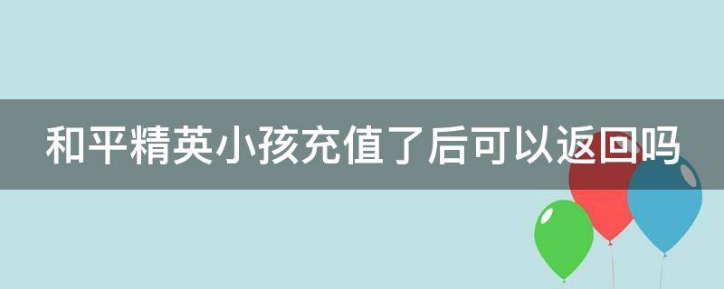 和平精英小孩充值了后可以返回吗（和平精英小孩充值了后可以返回吗安全吗）