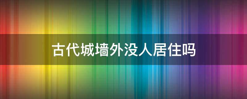 古代城墙外没人居住吗 古代人都生活在城墙内吗