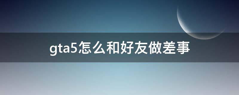 gta5怎么和好友做差事 gta5如何与好友玩差事