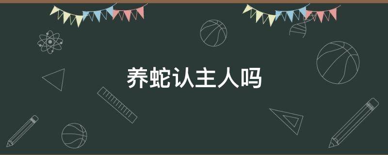 养蛇认主人吗 养宠物蛇会认主人吗