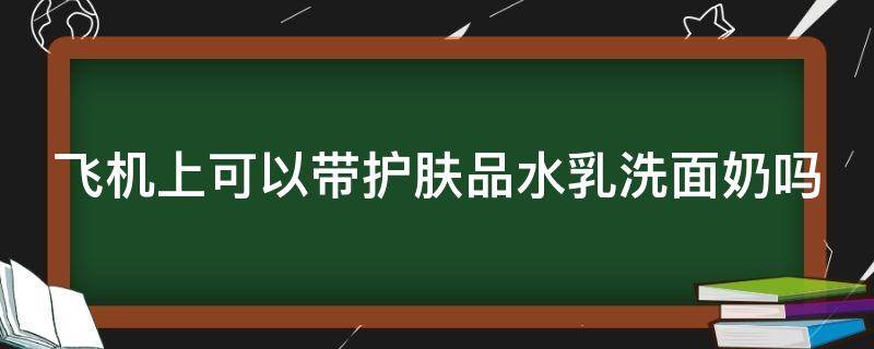 飞机上可以带护肤品水乳洗面奶吗 飞机能带水乳洗面奶吗