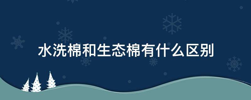 水洗棉和生态棉有什么区别 生态棉和水洗棉哪个质量好