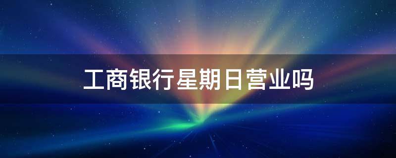 工商银行星期日营业吗 工商银行星期日营业吗星期天能办银行卡吗