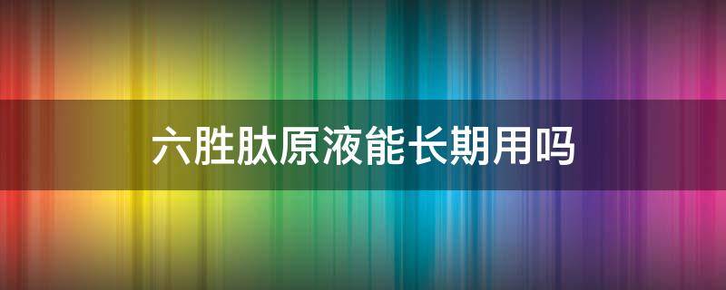 六胜肽原液能长期用吗（六胜肽原液有用吗）