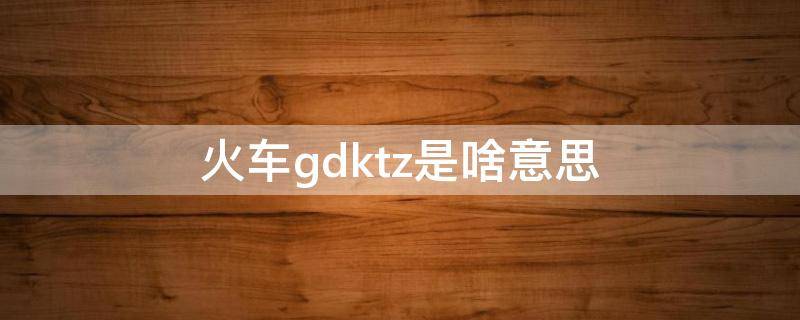 火车gdktz是啥意思（火车gdcztk什么意思）