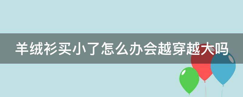 羊绒衫买小了怎么办会越穿越大吗 羊绒衫买小了怎么变大