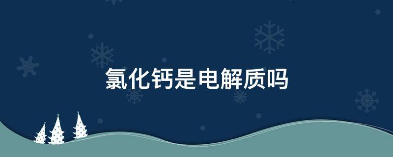 氯化钙是电解质吗 电解氯化钠和氯化钙