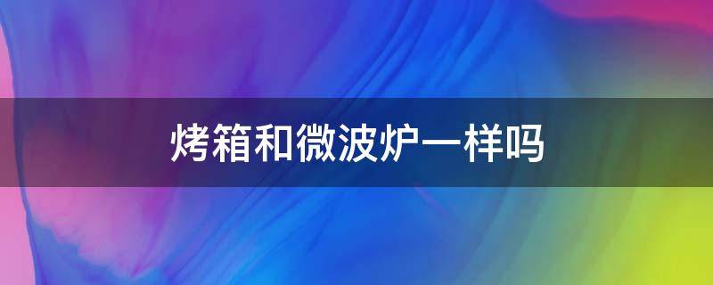 烤箱和微波炉一样吗（烤箱和微波炉有什么不一样吗）